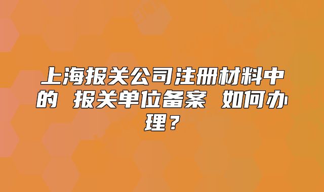上海報關(guān)公司注冊材料中的 報關(guān)單位備案 如何辦理？