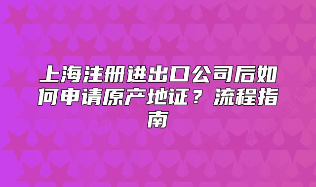 上海注冊進出口公司后如何申請原產(chǎn)地證？流程指南