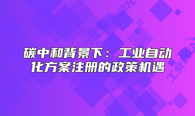碳中和背景下：工業(yè)自動(dòng)化方案注冊(cè)的政策機(jī)遇