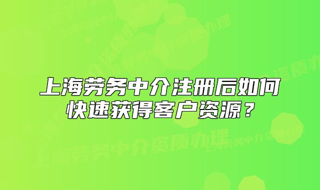 上海勞務中介注冊后如何快速獲得客戶資源？