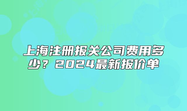 上海注冊報(bào)關(guān)公司費(fèi)用多少？2024最新報(bào)價(jià)單