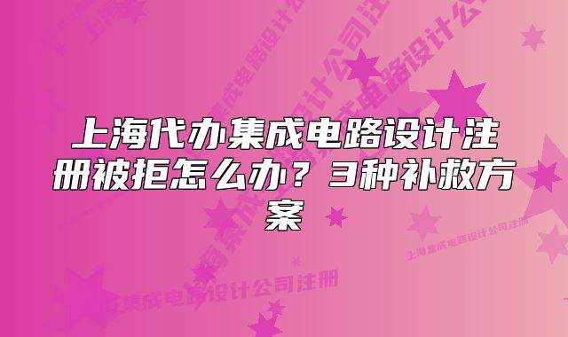 上海代辦集成電路設(shè)計注冊被拒怎么辦？3種補救方案
