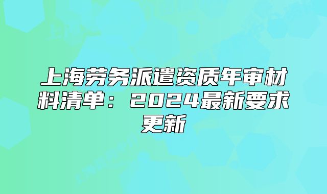 上海勞務(wù)派遣資質(zhì)年審材料清單：2024最新要求更新