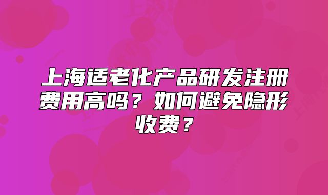 上海適老化產(chǎn)品研發(fā)注冊費用高嗎？如何避免隱形收費？