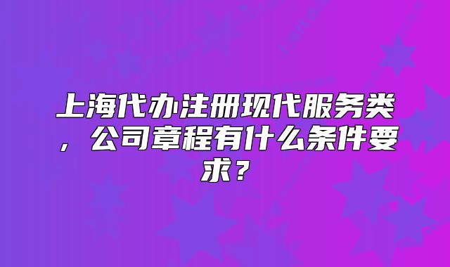 上海代辦注冊(cè)現(xiàn)代服務(wù)類，公司章程有什么條件要求？