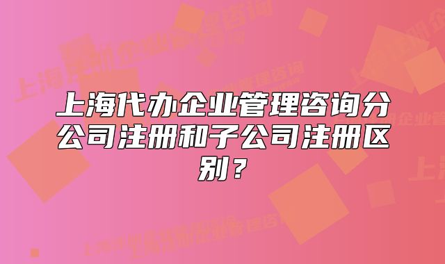 上海代辦企業(yè)管理咨詢分公司注冊和子公司注冊區(qū)別？
