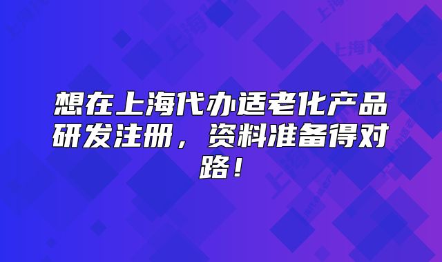 想在上海代辦適老化產(chǎn)品研發(fā)注冊，資料準(zhǔn)備得對路！