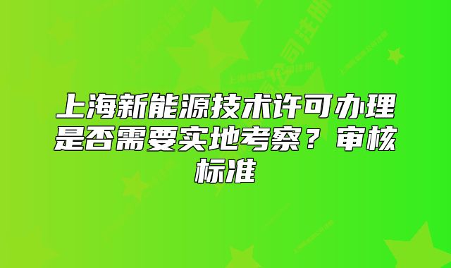 上海新能源技術(shù)許可辦理是否需要實地考察？審核標(biāo)準(zhǔn)