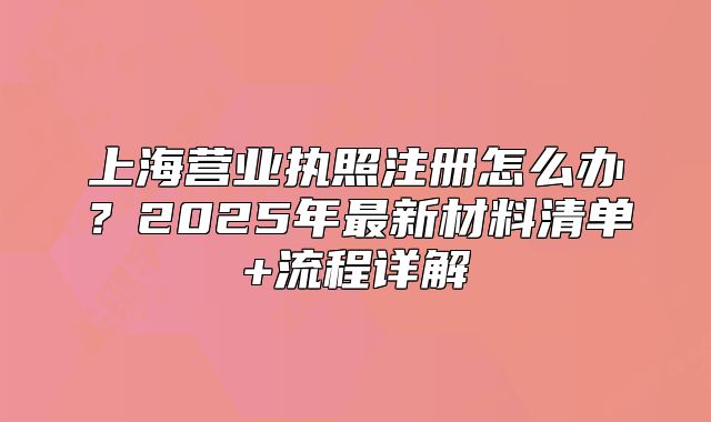 上海營(yíng)業(yè)執(zhí)照注冊(cè)怎么辦？2025年最新材料清單+流程詳解