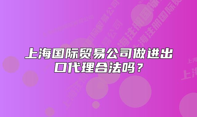 上海國際貿易公司做進出口代理合法嗎？