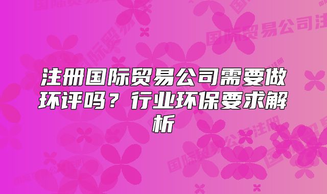 注冊(cè)國(guó)際貿(mào)易公司需要做環(huán)評(píng)嗎?行業(yè)環(huán)保要求解析