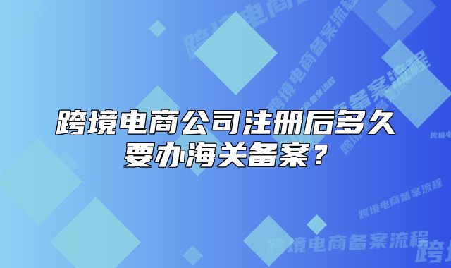 跨境電商公司注冊后多久要辦海關備案？