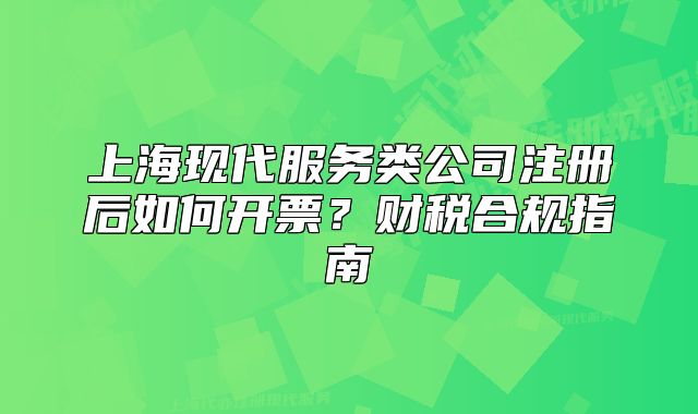 上海現(xiàn)代服務(wù)類公司注冊(cè)后如何開票？財(cái)稅合規(guī)指南