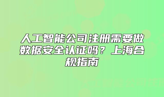 人工智能公司注冊(cè)需要做數(shù)據(jù)安全認(rèn)證嗎？上海合規(guī)指南