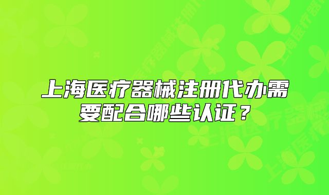 上海醫(yī)療器械注冊代辦需要配合哪些認(rèn)證？