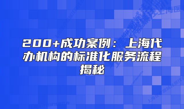 200+成功案例：上海代辦機(jī)構(gòu)的標(biāo)準(zhǔn)化服務(wù)流程揭秘