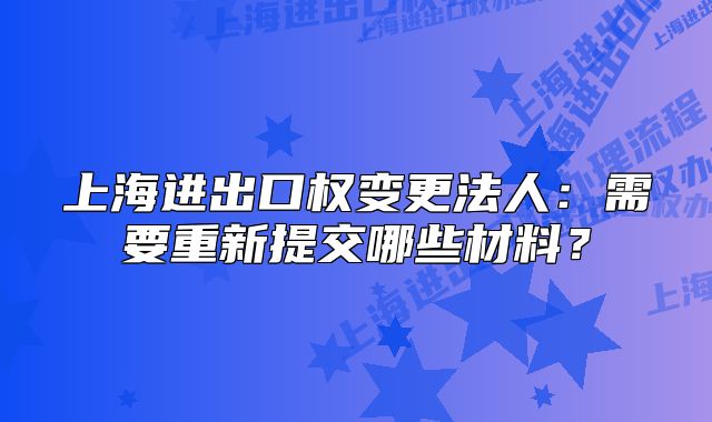 上海進(jìn)出口權(quán)變更法人：需要重新提交哪些材料？