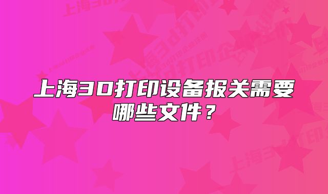 上海3D打印設(shè)備報關(guān)需要哪些文件？
