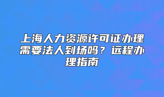 上海人力資源許可證辦理需要法人到場嗎？遠(yuǎn)程辦理指南