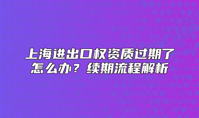 上海進(jìn)出口權(quán)資質(zhì)過期了怎么辦？續(xù)期流程解析