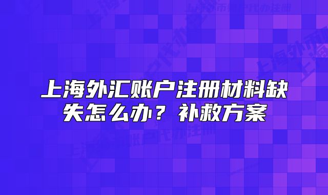 上海外匯賬戶注冊(cè)材料缺失怎么辦？補(bǔ)救方案
