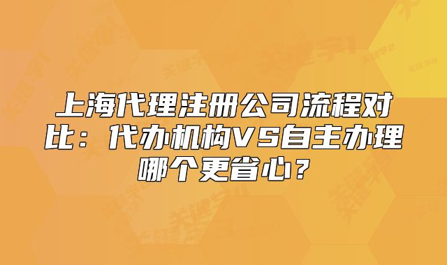 上海代理注冊(cè)公司流程對(duì)比：代辦機(jī)構(gòu)VS自主辦理哪個(gè)更省心？
