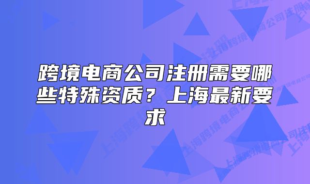 跨境電商公司注冊(cè)需要哪些特殊資質(zhì)？上海最新要求