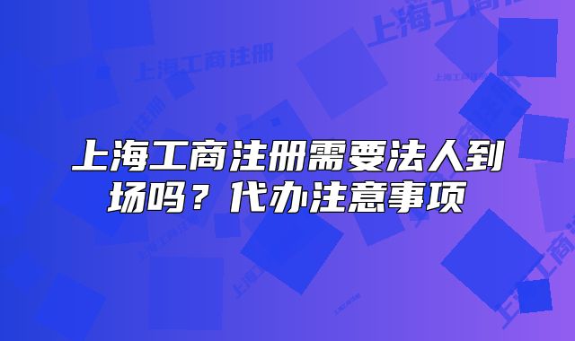 上海工商注冊(cè)需要法人到場嗎？代辦注意事項(xiàng)