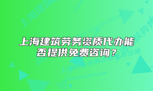 上海建筑勞務(wù)資質(zhì)代辦能否提供免費(fèi)咨詢？