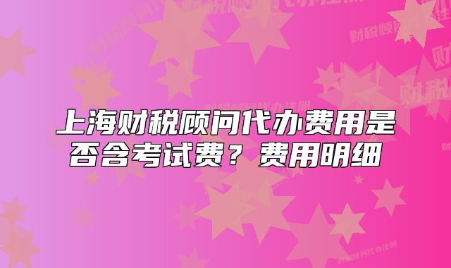 上海財(cái)稅顧問(wèn)代辦費(fèi)用是否含考試費(fèi)？費(fèi)用明細(xì)