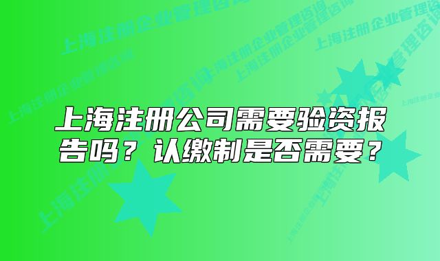 上海注冊(cè)公司需要驗(yàn)資報(bào)告嗎？認(rèn)繳制是否需要？