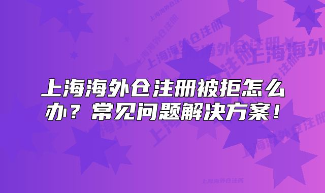 上海海外倉注冊被拒怎么辦？常見問題解決方案！