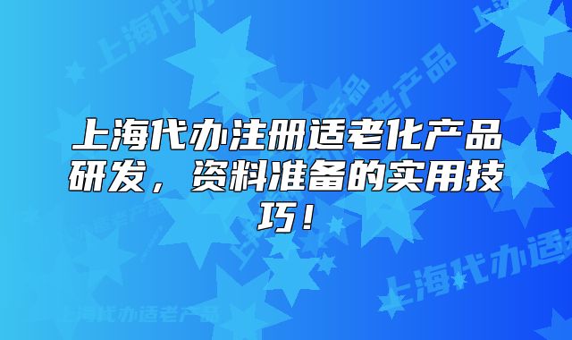 上海代辦注冊適老化產(chǎn)品研發(fā)，資料準(zhǔn)備的實(shí)用技巧！