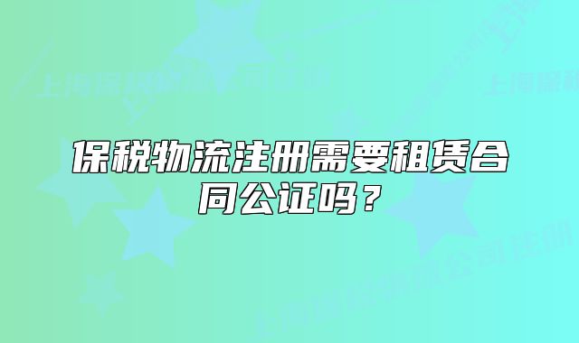 保稅物流注冊(cè)需要租賃合同公證嗎？