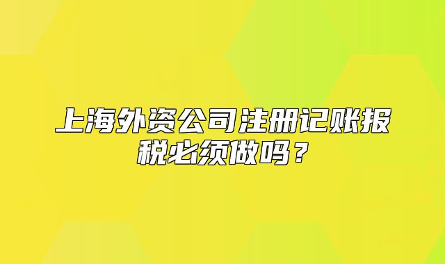 上海外資公司注冊記賬報稅必須做嗎？