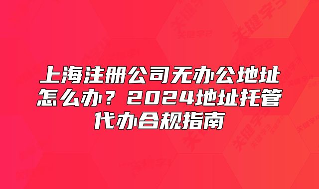 上海注冊(cè)公司無辦公地址怎么辦？2024地址托管代辦合規(guī)指南