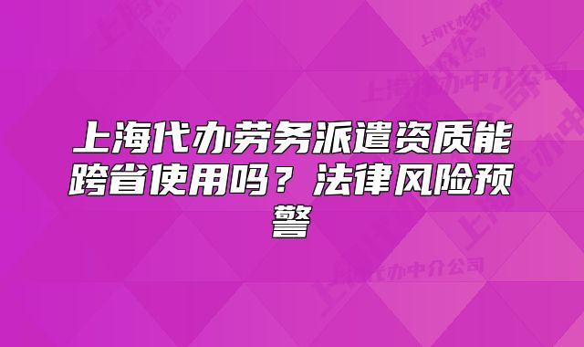 上海代辦勞務(wù)派遣資質(zhì)能跨省使用嗎？法律風(fēng)險(xiǎn)預(yù)警