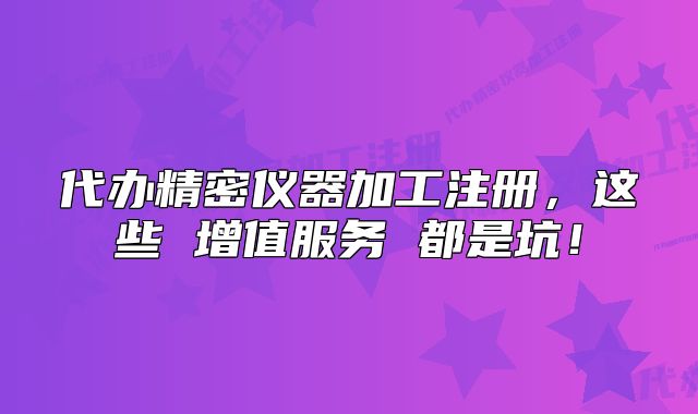 代辦精密儀器加工注冊(cè)，這些 增值服務(wù) 都是坑！