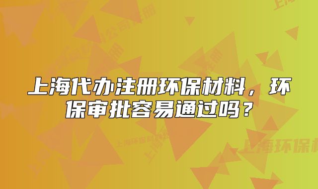 上海代辦注冊環(huán)保材料，環(huán)保審批容易通過嗎？