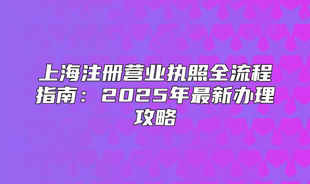 上海注冊營業(yè)執(zhí)照全流程指南：2025年最新辦理攻略