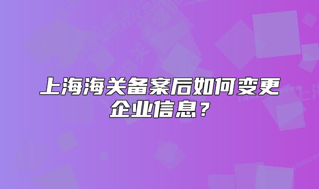 上海海關(guān)備案后如何變更企業(yè)信息？