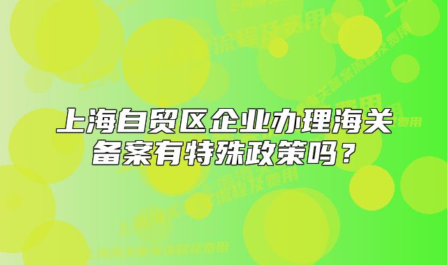 上海自貿(mào)區(qū)企業(yè)辦理海關(guān)備案有特殊政策嗎？