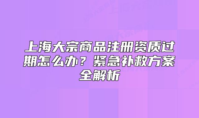 上海大宗商品注冊資質(zhì)過期怎么辦？緊急補救方案全解析