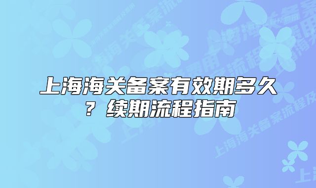 上海海關備案有效期多久？續(xù)期流程指南