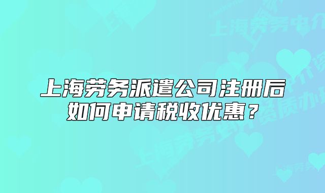 上海勞務(wù)派遣公司注冊(cè)后如何申請(qǐng)稅收優(yōu)惠？