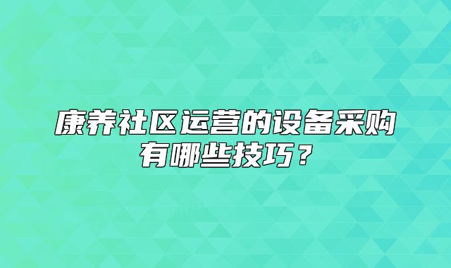 康養(yǎng)社區(qū)運(yùn)營(yíng)的設(shè)備采購(gòu)有哪些技巧？