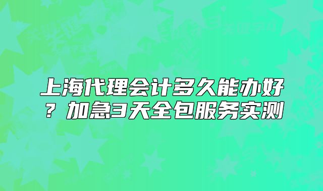 上海代理會計多久能辦好？加急3天全包服務(wù)實測