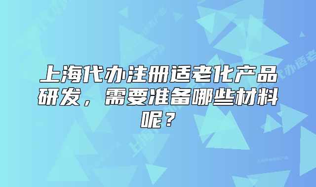 上海代辦注冊(cè)適老化產(chǎn)品研發(fā)，需要準(zhǔn)備哪些材料呢？