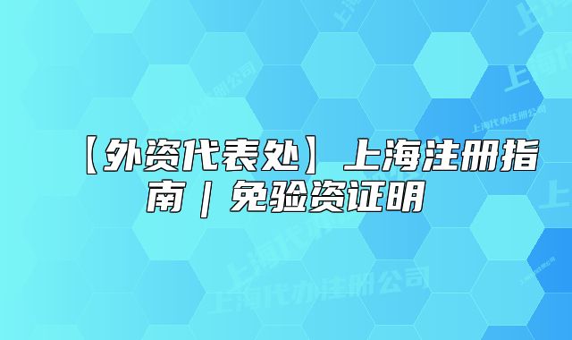 【外資代表處】上海注冊(cè)指南｜免驗(yàn)資證明