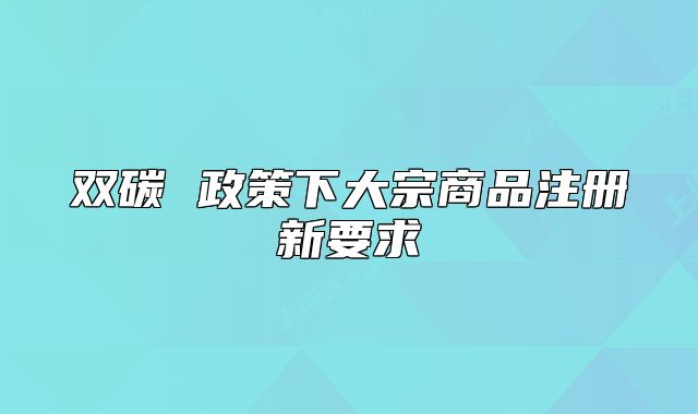 雙碳 政策下大宗商品注冊新要求